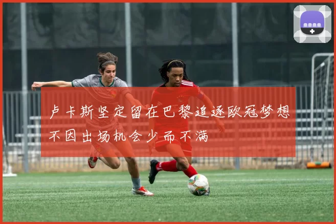 卢卡斯坚定留在巴黎追逐欧冠梦想不因出场机会少而不满