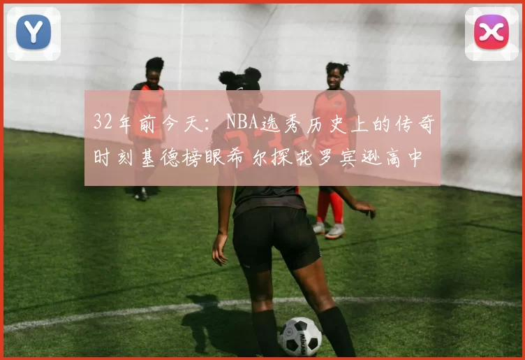 32年前今天：NBA选秀历史上的传奇时刻基德榜眼希尔探花罗宾逊高中状元回顾